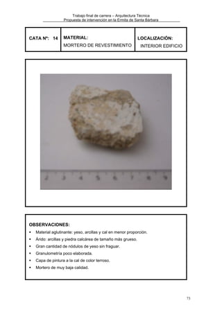 Trabajo final de carrera – Arquitectura Técnica
Propuesta de intervención en la Ermita de Santa Bárbara

CATA Nº: 14

MATERIAL:
MORTERO DE REVESTIMIENTO

LOCALIZACIÓN:
INTERIOR EDIFICIO

OBSERVACIONES:
Material aglutinante: yeso, arcillas y cal en menor proporción.
Árido: arcillas y piedra calcárea de tamaño más grueso.
Gran cantidad de nódulos de yeso sin fraguar.
Granulometría poco elaborada.
Capa de pintura a la cal de color terroso.
Mortero de muy baja calidad.

73

 