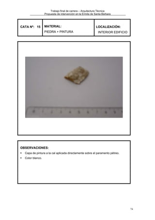 Trabajo final de carrera – Arquitectura Técnica
Propuesta de intervención en la Ermita de Santa Bárbara

CATA Nº: 15

MATERIAL:
PIEDRA + PINTURA

LOCALIZACIÓN:
INTERIOR EDIFICIO

OBSERVACIONES:
Capa de pintura a la cal aplicada directamente sobre el paramento pétreo.
Color blanco.

74

 