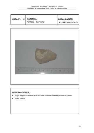Trabajo final de carrera – Arquitectura Técnica
Propuesta de intervención en la Ermita de Santa Bárbara

CATA Nº: 16

MATERIAL:
PIEDRA + PINTURA

LOCALIZACIÓN:
EXTERIOR EDIFICIO

OBSERVACIONES:
Capa de pintura a la cal aplicada directamente sobre el paramento pétreo.
Color blanco.

75

 