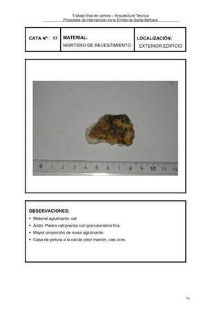 Trabajo final de carrera – Arquitectura Técnica
Propuesta de intervención en la Ermita de Santa Bárbara

CATA Nº: 17

MATERIAL:
MORTERO DE REVESTIMIENTO

LOCALIZACIÓN:
EXTERIOR EDIFICIO

OBSERVACIONES:
Material aglutinante: cal.
Árido: Piedra calcarenita con granulometría fina.
Mayor proporción de masa aglutinante.
Capa de pintura a la cal de color marrón, casi ocre.

76

 