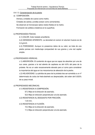 Trabajo final de carrera – Arquitectura Técnica
Propuesta de intervención en la Ermita de Santa Bárbara

8.4.1.3. Caracterización de la piedra.
a) COMPOSICIÓN.
Arenas y cristales de cuarzo como matriz.
Cristales de calcita y arcillas actúan como cementantes.
Se observan al microscopio óptico restos fósiles en la matriz.
Formación de sulfatos cristalinos en la superficie.
b) PROPIEDADES FÍSICAS.
b.1) COLOR. Color tostado amarillento.
b.2) DENSIDAD APARENTE. La densidad sin excluir el volumen huecos es de
2,4 g/cm3.
b.3) POROSIDAD. Aunque no poseemos datos de su valor, se trata de una
piedra porosa con media-baja compacidad de sus granos y una red capilar
amplia.
c) PROPIEDADES HÍDRICAS.
c.1) ABSORCIÓN. El contenido de agua que es capaz de absorber por una de
sus caras, gracias a la red abierta de capilares es del 4.6% del peso de la
probeta. No es un valor excesivamente elevado pero sí como para considerar
la importancia del agua en los mecanismos de alteración de la piedra.
c.2) HELADICIDAD. La pérdida de peso de la probeta tras ser sometida a un nº
determinado de ciclos de hielo-deshielo es despreciable, del orden del 0.003%
de su peso inicial.
d) PROPIEDADES MECÁNICAS.
d.1) RESISTENCIA A COMPRESIÓN.
57,3 Mpa en la dirección de aserrado.
52,5 Mpa en dirección perpendicular a la de aserrado.
d.2) RESISTENCIA AL DESGASTE POR FRICCIÓN.
1,43 mm.
d.3) RESISTENCIA A FLEXIÓN.
10,3 Mpa en la dirección de aserrado.
11,3 Mpa en dirección perpendicular a la de aserrado.

78

 