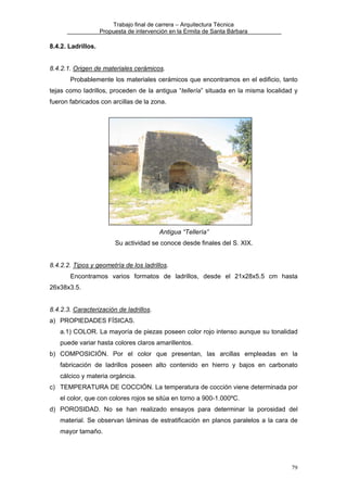 Trabajo final de carrera – Arquitectura Técnica
Propuesta de intervención en la Ermita de Santa Bárbara

8.4.2. Ladrillos.
8.4.2.1. Origen de materiales cerámicos.
Probablemente los materiales cerámicos que encontramos en el edificio, tanto
tejas como ladrillos, proceden de la antigua “tellería” situada en la misma localidad y
fueron fabricados con arcillas de la zona.

Antigua “Tellería”
Su actividad se conoce desde finales del S. XIX.
8.4.2.2. Tipos y geometría de los ladrillos.
Encontramos varios formatos de ladrillos, desde el 21x28x5.5 cm hasta
26x38x3.5.
8.4.2.3. Caracterización de ladrillos.
a) PROPIEDADES FÍSICAS.
a.1) COLOR. La mayoría de piezas poseen color rojo intenso aunque su tonalidad
puede variar hasta colores claros amarillentos.
b) COMPOSICIÓN. Por el color que presentan, las arcillas empleadas en la
fabricación de ladrillos poseen alto contenido en hierro y bajos en carbonato
cálcico y materia orgáncia.
c) TEMPERATURA DE COCCIÓN. La temperatura de cocción viene determinada por
el color, que con colores rojos se sitúa en torno a 900-1.000ºC.
d) POROSIDAD. No se han realizado ensayos para determinar la porosidad del
material. Se observan láminas de estratificación en planos paralelos a la cara de
mayor tamaño.

79

 