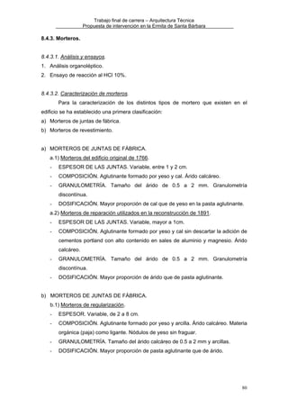 Trabajo final de carrera – Arquitectura Técnica
Propuesta de intervención en la Ermita de Santa Bárbara

8.4.3. Morteros.
8.4.3.1. Análisis y ensayos.
1. Análisis organoléptico.
2. Ensayo de reacción al HCl 10%.
8.4.3.2. Caracterización de morteros.
Para la caracterización de los distintos tipos de mortero que existen en el
edificio se ha establecido una primera clasificación:
a) Morteros de juntas de fábrica.
b) Morteros de revestimiento.
a) MORTEROS DE JUNTAS DE FÁBRICA.
a.1) Morteros del edificio original de 1766.
-

ESPESOR DE LAS JUNTAS. Variable, entre 1 y 2 cm.

-

COMPOSICIÓN. Aglutinante formado por yeso y cal. Árido calcáreo.

-

GRANULOMETRÍA. Tamaño del árido de 0.5 a 2 mm. Granulometría
discontínua.

-

DOSIFICACIÓN. Mayor proporción de cal que de yeso en la pasta aglutinante.

a.2) Morteros de reparación utilizados en la reconstrucción de 1891.
-

ESPESOR DE LAS JUNTAS. Variable, mayor a 1cm.

-

COMPOSICIÓN. Aglutinante formado por yeso y cal sin descartar la adición de
cementos portland con alto contenido en sales de aluminio y magnesio. Árido
calcáreo.

-

GRANULOMETRÍA. Tamaño del árido de 0.5 a 2 mm. Granulometría
discontínua.

-

DOSIFICACIÓN. Mayor proporción de árido que de pasta aglutinante.

b) MORTEROS DE JUNTAS DE FÁBRICA.
b.1) Morteros de regularización.
-

ESPESOR. Variable, de 2 a 8 cm.

-

COMPOSICIÓN. Aglutinante formado por yeso y arcilla. Árido calcáreo. Materia
orgánica (paja) como ligante. Nódulos de yeso sin fraguar.

-

GRANULOMETRÍA. Tamaño del árido calcáreo de 0.5 a 2 mm y arcillas.

-

DOSIFICACIÓN. Mayor proporción de pasta aglutinante que de árido.

80

 
