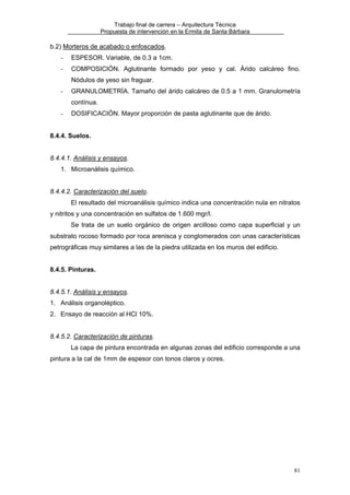 Trabajo final de carrera – Arquitectura Técnica
Propuesta de intervención en la Ermita de Santa Bárbara

b.2) Morteros de acabado o enfoscados.
-

ESPESOR. Variable, de 0.3 a 1cm.

-

COMPOSICIÓN. Aglutinante formado por yeso y cal. Árido calcáreo fino.
Nódulos de yeso sin fraguar.

-

GRANULOMETRÍA. Tamaño del árido calcáreo de 0.5 a 1 mm. Granulometría
contínua.

-

DOSIFICACIÓN. Mayor proporción de pasta aglutinante que de árido.

8.4.4. Suelos.
8.4.4.1. Análisis y ensayos.
1. Microanálisis químico.
8.4.4.2. Caracterización del suelo.
El resultado del microanálisis químico indica una concentración nula en nitratos
y nitritos y una concentración en sulfatos de 1.600 mgr/l.
Se trata de un suelo orgánico de origen arcilloso como capa superficial y un
substrato rocoso formado por roca arenisca y conglomerados con unas características
petrográficas muy similares a las de la piedra utilizada en los muros del edificio.
8.4.5. Pinturas.
8.4.5.1. Análisis y ensayos.
1. Análisis organoléptico.
2. Ensayo de reacción al HCl 10%.
8.4.5.2. Caracterización de pinturas.
La capa de pintura encontrada en algunas zonas del edificio corresponde a una
pintura a la cal de 1mm de espesor con tonos claros y ocres.

81

 