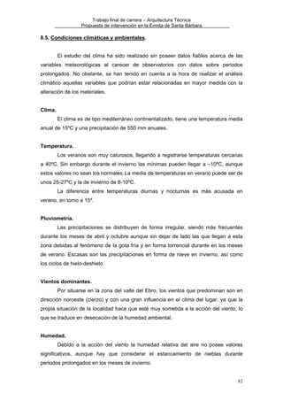 Trabajo final de carrera – Arquitectura Técnica
Propuesta de intervención en la Ermita de Santa Bárbara

8.5. Condiciones climáticas y ambientales.
El estudio del clima ha sido realizado sin poseer datos fiables acerca de las
variables meteorológicas al carecer de observatorios con datos sobre periodos
prolongados. No obstante, se han tenido en cuenta a la hora de realizar el análisis
climático aquellas variables que podrían estar relacionadas en mayor medida con la
alteración de los materiales.
Clima.
El clima es de tipo mediterráneo continentalizado, tiene una temperatura media
anual de 15ºC y una precipitación de 550 mm anuales.
Temperatura.
Los veranos son muy calurosos, llegando a registrarse temperaturas cercanas
a 40ºC. Sin embargo durante el invierno las mínimas pueden llegar a –10ºC, aunque
estos valores no sean los normales. La media de temperaturas en verano puede ser de
unos 25-27ºC y la de invierno de 8-10ºC.
La diferencia entre temperaturas diurnas y nocturnas es más acusada en
verano, en torno a 15º.
Pluviometría.
Las precipitaciones se distribuyen de forma irregular, siendo más frecuentes
durante los meses de abril y octubre aunque sin dejar de lado las que llegan a esta
zona debidas al fenómeno de la gota fría y en forma torrencial durante en los meses
de verano. Escasas son las precipitaciones en forma de nieve en invierno, así como
los ciclos de hielo-deshielo.
Vientos dominantes.
Por situarse en la zona del valle del Ebro, los vientos que predominan son en
dirección noroeste (cierzo) y con una gran influencia en el clima del lugar, ya que la
propia situación de la localidad hace que esté muy sometida a la acción del viento, lo
que se traduce en desecación de la humedad ambiental.
Humedad.
Debido a la acción del viento la humedad relativa del aire no posee valores
significativos, aunque hay que considerar el estancamiento de nieblas durante
periodos prolongados en los meses de invierno.
82

 