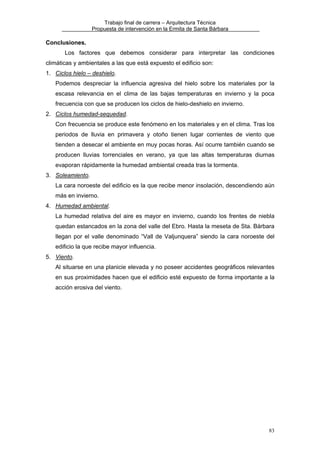 Trabajo final de carrera – Arquitectura Técnica
Propuesta de intervención en la Ermita de Santa Bárbara

Conclusiones.
Los factores que debemos considerar para interpretar las condiciones
climáticas y ambientales a las que está expuesto el edificio son:
1. Ciclos hielo – deshielo.
Podemos despreciar la influencia agresiva del hielo sobre los materiales por la
escasa relevancia en el clima de las bajas temperaturas en invierno y la poca
frecuencia con que se producen los ciclos de hielo-deshielo en invierno.
2. Ciclos humedad-sequedad.
Con frecuencia se produce este fenómeno en los materiales y en el clima. Tras los
periodos de lluvia en primavera y otoño tienen lugar corrientes de viento que
tienden a desecar el ambiente en muy pocas horas. Así ocurre también cuando se
producen lluvias torrenciales en verano, ya que las altas temperaturas diurnas
evaporan rápidamente la humedad ambiental creada tras la tormenta.
3. Soleamiento.
La cara noroeste del edificio es la que recibe menor insolación, descendiendo aún
más en invierno.
4. Humedad ambiental.
La humedad relativa del aire es mayor en invierno, cuando los frentes de niebla
quedan estancados en la zona del valle del Ebro. Hasta la meseta de Sta. Bárbara
llegan por el valle denominado “Vall de Valjunquera” siendo la cara noroeste del
edificio la que recibe mayor influencia.
5. Viento.
Al situarse en una planicie elevada y no poseer accidentes geográficos relevantes
en sus proximidades hacen que el edificio esté expuesto de forma importante a la
acción erosiva del viento.

83

 