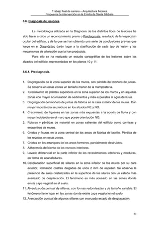 Trabajo final de carrera – Arquitectura Técnica
Propuesta de intervención en la Ermita de Santa Bárbara

8.6. Diagnosis de lesiones.
La metodología utilizada en la Diagnosis de los distintos tipos de lesiones ha
sido llevar a cabo un reconocimiento previo o Prediagnosis, resultado de la inspección
ocular del edificio, y de la que se han obtenido una serie de conclusiones previas que
luego en el Diagnóstico darán lugar a la clasificación de cada tipo de lesión y los
mecanismos de alteración que la han producido.
Para ello se ha realizado un estudio cartográfico de las lesiones sobre los
alzados del edificio, representados en los planos 10 y 11.
8.6.1. Prediagnosis.
1. Disgregación de la zona superior de los muros, con pérdida del mortero de juntas.
Se observa en estas zonas un tamaño menor de la mampostería.
2.

Crecimiento de plantas superiores en la zona superior de los muros y en aquellas
zonas con mayor acumulación de sedimentos y más expuestas al agua de lluvia.

3. Disgregación del mortero de juntas de fábrica en la cara exterior de los muros. Con
mayor importancia se produce en los alzados NE y NO.
4. Crecimiento de líquenes en las zonas más expuestas a la acción de lluvia y con
mayor incidencia en el muro que posee orientación NO.
5. Roturas y pérdidas de material en zonas salientes del edificio como cornisas y
encuentros de muros.
6. Grietas y fisuras en la zona central de los arcos de fábrica de ladrillo. Pérdida de
los revocos en estas zonas.
7. Grietas en los arranques de los arcos formeros, parcialmente destruidos.
8. Adherencia deficiente de los revocos interiores.
9. Lavado diferencial en la parte inferior de los revestimientos interiores y molduras,
en forma de acanaladuras.
10. Desplacación superficial de sillares en la zona inferior de los muros por su cara
exterior, formando costras delgadas de unos 2 mm de espesor. Se observa la
presencia de sales cristalizadas en la superfície de los silares con un estado más
avanzado de desplacación. El fenómeno es más acusado en las zonas donde
existe capa vegetal en el suelo.
11. Alveolización puntual de sillares, con formas redondeadas y de tamaño variable. El
fenómeno tiene lugar en las zonas donde existe capa vegetal en el suelo.
12. Arenización puntual de algunos sillares con avanzado estado de desplacación.

84

 