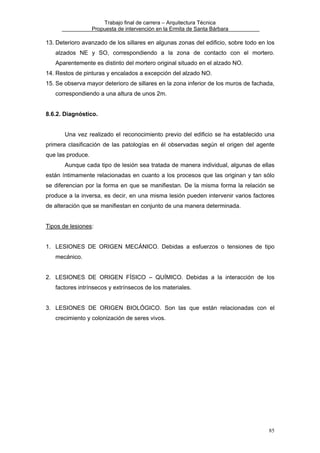 Trabajo final de carrera – Arquitectura Técnica
Propuesta de intervención en la Ermita de Santa Bárbara

13. Deterioro avanzado de los sillares en algunas zonas del edificio, sobre todo en los
alzados NE y SO, correspondiendo a la zona de contacto con el mortero.
Aparentemente es distinto del mortero original situado en el alzado NO.
14. Restos de pinturas y encalados a excepción del alzado NO.
15. Se observa mayor deterioro de sillares en la zona inferior de los muros de fachada,
correspondiendo a una altura de unos 2m.
8.6.2. Diagnóstico.
Una vez realizado el reconocimiento previo del edificio se ha establecido una
primera clasificación de las patologías en él observadas según el origen del agente
que las produce.
Aunque cada tipo de lesión sea tratada de manera individual, algunas de ellas
están íntimamente relacionadas en cuanto a los procesos que las originan y tan sólo
se diferencian por la forma en que se manifiestan. De la misma forma la relación se
produce a la inversa, es decir, en una misma lesión pueden intervenir varios factores
de alteración que se manifiestan en conjunto de una manera determinada.
Tipos de lesiones:
1. LESIONES DE ORIGEN MECÁNICO. Debidas a esfuerzos o tensiones de tipo
mecánico.
2. LESIONES DE ORIGEN FÍSICO – QUÍMICO. Debidas a la interacción de los
factores intrínsecos y extrínsecos de los materiales.
3. LESIONES DE ORIGEN BIOLÓGICO. Son las que están relacionadas con el
crecimiento y colonización de seres vivos.

85

 
