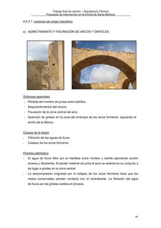 Trabajo final de carrera – Arquitectura Técnica
Propuesta de intervención en la Ermita de Santa Bárbara

8.6.2.1. Lesiones de origen mecánico.
a) AGRIETAMIENTO Y FISURACIÓN DE ARCOS Y DINTELES.

Síntomas aparentes.
- Pérdida del mortero de juntas entre ladrillos.
- Desprendimientos del revoco.
- Fisuración de la zona central del arco.
- Aparición de grietas en la zona del arranque de los arcos formeros, siguiendo el
ancho de la fábrica.
Causas de la lesión.
-

Filtración de las aguas de lluvia.

-

Colapso de los arcos formeros.

Proceso patológico.
-

El agua de lluvia filtra por la interfase entre mortero y ladrillo ejerciendo acción
erosiva y disolvente. Al perder material de junta el arco se asienta en su conjunto y
da lugar a grietas en la zona central.

-

La descompresión originada por el colapso de los arcos formeros hace que los
restos conservados pierdan contacto con el contrafuerte. La filtración del agua
de lluvia por las grietas acelera el proceso.

86

 
