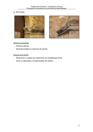 Trabajo final de carrera – Arquitectura Técnica
Propuesta de intervención en la Ermita de Santa Bárbara

b) ROTURAS.

Síntomas aparentes.
- Pérdida material.
- Discontinuidades en molduras de remate.
Causas de la lesión.
-

Destrucción y expolio por situaciones de inestabilidad social.

-

Usos no adecuados o irresponsables del edificio.

87

 