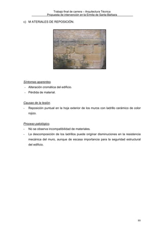 Trabajo final de carrera – Arquitectura Técnica
Propuesta de intervención en la Ermita de Santa Bárbara

c) M ATERIALES DE REPOSICIÓN.

Síntomas aparentes.
- Alteración cromática del edificio.
- Pérdida de material.
Causas de la lesión.
-

Reposición puntual en la hoja exterior de los muros con ladrillo cerámico de color
rojizo.

Proceso patológico.
-

No se observa incompatibilidad de materiales.

-

La descomposición de los ladrillos puede originar disminuciones en la resistencia
mecánica del muro, aunque de escasa importancia para la seguridad estructural
del edificio.

88

 