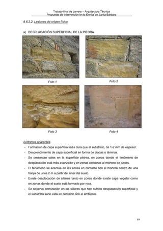Trabajo final de carrera – Arquitectura Técnica
Propuesta de intervención en la Ermita de Santa Bárbara

8.6.2.2. Lesiones de origen físico.
a) DESPLACACIÓN SUPERFICIAL DE LA PIEDRA.

Foto 1

Foto 2

Foto 3

Foto 4

Síntomas aparentes.
- Formación de capa superficial más dura que el substrato, de 1-2 mm de espesor.
- Desprendimiento de capa superficial en forma de placas o láminas.
- Se presentan sales en la superficie pétrea, en zonas donde el fenómeno de
desplacación está más avanzado y en zonas cercanas al mortero de juntas.
- El fenómeno se acentúa en las zonas en contacto con el mortero dentro de una
franja de unos 2 m a partir del nivel del suelo.
- Existe desplacación de sillares tanto en zonas donde existe capa vegetal como
en zonas donde el suelo está formado por roca.
- Se observa arenización en los sillares que han sufrido desplacación superficial y
el substrato sano está en contacto con el ambiente.

89

 
