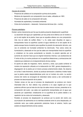 Trabajo final de carrera – Arquitectura Técnica
Propuesta de intervención en la Ermita de Santa Bárbara

Causas de la lesión.
-

Presencia de sulfatos en la composición química de la piedra.

-

Morteros de reparación con composición rica en sales, utilizados en 1891.

-

Presencia de sales en la composición del suelo.

-

Humedad de capilaridad y humedad ambiental.

-

Ciclos de humectación – desecado. Variaciones térmicas (día – noche).

Proceso patológico.
Existen varios mecanismos por los que la piedra presenta desplacación superficial:
-

La ascensión del agua por capilaridad, por las juntas de la fábrica con el mortero o
por la red capilar de la piedra, hace que en aquellos sillares con una composición
más rica en sales de sulfato (fotos 1 y 2), estas sean disueltas en agua y
transportadas hacia la superficie cuando el agua retenida en la red capilar de la
piedra escapa hacia el exterior para equilibrar la presión de saturación del aire, una
vez el contenido de humedad ambiental ha disminuido. Tras varios ciclos de
humectación y desecado en los que las sales son transportadas hacia la superficie
y cristalizan en los poros aumentando su tamaño, la presión ejercida por el
aumento de volumen hace que se originen tensiones internas. Las oscilaciones de
tª entre el día y la noche producen en la superficie dilataciones y contracciones del
material que colaboran en el desprendimiento de las costras.

-

El aporte de sales de magnesio, hierro, aluminio y otras, que puede contener el
mortero de reparación utilizado en la restauración de 1891, genera desplacación y
disgregación de la piedra por el mismo proceso anteriormente citado. Se observa
en la foto 3 este fenómeno, donde se produce laminación a distintos niveles hasta
que la piedra acabe desprendiéndose junto con el mortero de unión. La acción
erosiva del viento se encargará de redondear estos vacíos y dar continuidad al
proceso de descomposición de la piedra.

-

Existen zonas en las que el proceso de desplacación se produce con menor
intensidad (foto 4). Son sillares muy próximos a la capa vegetal por lo que
podemos afirmar que se trata de otro tipo de sales menos nocivas, presentes en la
composición del suelo. Las sales son igualmente transportadas por el agua que
asciende por capilaridad, cristalizando en la superficie de la piedra debido a la
repetición de los ciclos de humectación y desecado.

-

Paralelo al proceso de desplacación se produce por la acción del viento una
acumulación de sedimentos en la interfase existente entre la zona desplacada y el
substrato sano que acaba generando presiones hacia el exterior, hecho que
acelera el desprendimiento de las costras.
90

 