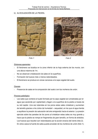 Trabajo final de carrera – Arquitectura Técnica
Propuesta de intervención en la Ermita de Santa Bárbara

b) ALVEOLIZACIÓN DE LA PIEDRA.

Foto 1

Foto 2

Síntomas aparentes.
-

El fenómeno se localiza en la zona inferior de la hoja externa de los muros, con
una altura máxima de 1m.

-

No se observan cristalización de sales en la superfície.

-

Formación de huecos más o menos redondeados.

-

El fenómeno se produce en zonas cercanas a la capa vegetal del suelo.

Causas.
-

Presencia de sales en la composición del suelo o en los morteros de unión.

Proceso patológico.
-

Las sales que contiene el suelo formado por la capa vegetal son arrastradas por el
agua que asciende por capilaridad y llegan a la superficie de la piedra a través de
su red capilar. Una vez retenidas en los poros estas sales cristalizan y aumentan
de tamaño gracias a los ciclos de humedad – sequedad, en los que el agua tiende
a equilibrar la presión de saturación del aire emigrando hacia el exterior. La presión
ejercida sobre las paredes de los poros al cristalizar estas sales es muy grande y
hace que la piedra se rompa en fragmentos de gran tamaño, en forma de alvéolos.
Los huecos que resultan son redondeados por la acción erosiva del viento (foto 2).
En otros casos la fuente de sales puede proceder de los morteros de unión (foto 1).

91

 