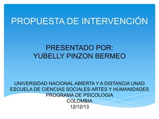 PROPUESTA DE INTERVENCIÓN
PRESENTADO POR:
YUBELLY PINZON BERMEO

UNIVERSIDAD NACIONAL ABIERTA Y A DISTANCIA UNAD
ESCUELA DE CIENCIAS SOCIALES ARTES Y HUMANIDADES
PROGRAMA DE PSICOLOGIA
COLOMBIA
12/12/13
11/12/2013

 