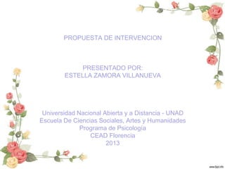 PROPUESTA DE INTERVENCION

PRESENTADO POR:
ESTELLA ZAMORA VILLANUEVA

Universidad Nacional Abierta y a Distancia - UNAD
Escuela De Ciencias Sociales, Artes y Humanidades
Programa de Psicología
CEAD Florencia
2013

 