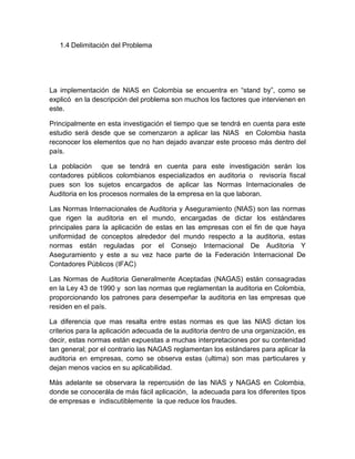 1.4 Delimitación del Problema




La implementación de NIAS en Colombia se encuentra en “stand by”, como se
explicó en la descripción del problema son muchos los factores que intervienen en
este.

Principalmente en esta investigación el tiempo que se tendrá en cuenta para este
estudio será desde que se comenzaron a aplicar las NIAS en Colombia hasta
reconocer los elementos que no han dejado avanzar este proceso más dentro del
país.

La población que se tendrá en cuenta para este investigación serán los
contadores públicos colombianos especializados en auditoria o revisoría fiscal
pues son los sujetos encargados de aplicar las Normas Internacionales de
Auditoria en los procesos normales de la empresa en la que laboran.

Las Normas Internacionales de Auditoria y Aseguramiento (NIAS) son las normas
que rigen la auditoria en el mundo, encargadas de dictar los estándares
principales para la aplicación de estas en las empresas con el fin de que haya
uniformidad de conceptos alrededor del mundo respecto a la auditoria, estas
normas están reguladas por el Consejo Internacional De Auditoria Y
Aseguramiento y este a su vez hace parte de la Federación Internacional De
Contadores Públicos (IFAC)

Las Normas de Auditoria Generalmente Aceptadas (NAGAS) están consagradas
en la Ley 43 de 1990 y son las normas que reglamentan la auditoria en Colombia,
proporcionando los patrones para desempeñar la auditoria en las empresas que
residen en el país.

La diferencia que mas resalta entre estas normas es que las NIAS dictan los
criterios para la aplicación adecuada de la auditoria dentro de una organización, es
decir, estas normas están expuestas a muchas interpretaciones por su contenidad
tan general; por el contrario las NAGAS reglamentan los estándares para aplicar la
auditoria en empresas, como se observa estas (ultima) son mas particulares y
dejan menos vacios en su aplicabilidad.

Más adelante se observara la repercusión de las NIAS y NAGAS en Colombia,
donde se conocerála de más fácil aplicación, la adecuada para los diferentes tipos
de empresas e indiscutiblemente la que reduce los fraudes.
 