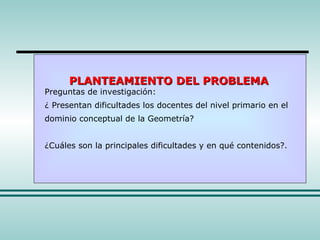 PLANTEAMIENTO DEL PROBLEMA Preguntas de investigación: ¿ Presentan dificultades los docentes del nivel primario en el dominio conceptual de la Geometría? ¿Cuáles son la principales dificultades y en qué contenidos?. 