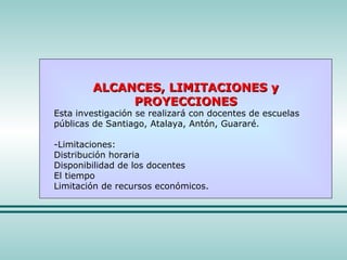 ALCANCES, LIMITACIONES y PROYECCIONES Esta investigación se realizará con docentes de escuelas públicas de Santiago, Atalaya, Antón, Guararé. -Limitaciones: Distribución horaria Disponibilidad de los docentes El tiempo  Limitación de recursos económicos. 