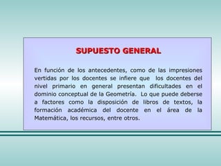 SUPUESTO GENERAL En función de los antecedentes, como de las impresiones vertidas por los docentes se infiere que  los docentes del nivel primario en general presentan dificultades en el dominio conceptual de la Geometría.  Lo que puede deberse a factores como la disposición de libros de textos, la formación académica del docente en el área de la Matemática, los recursos, entre otros. 