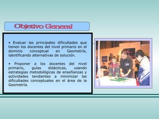 Evaluar las principales dificultades que tienen los docentes del nivel primario en el dominio conceptual en Geometría, identificando alternativas de solución. Proponer a los docentes del nivel primario, guías didácticas, usando estrategias metodológicas de enseñanzas y actividades tendientes a minimizar las dificultades conceptuales en el área de la Geometría. 