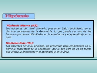 Hipótesis Alterna (H2): Los docentes del nivel primario, presentan bajo rendimiento en el dominio conceptual de la Geometría, lo que puede ser uno de los factores que causa dificultades en la enseñanza y el aprendizaje en el área. Hipótesis Nula (Ho): Los docentes del nivel primario, no presentan bajo rendimiento en el dominio conceptual de la Geometría, por lo que esto no es un factor que afecta la enseñanza y el aprendizaje en el área.   