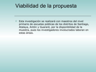 Viabilidad de la propuesta Esta investigación se realizará con maestros del nivel primario de escuelas públicas de los distritos de Santiago, Atalaya, Antón y Guararé, por la disponibilidad de la muestra, pues los investigadores involucrados laboran en estas áreas. 