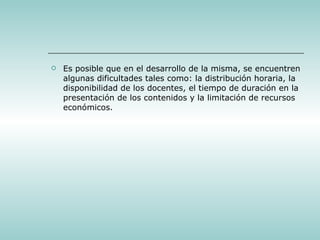 Es posible que en el desarrollo de la misma, se encuentren algunas dificultades tales como: la distribución horaria, la disponibilidad de los docentes, el tiempo de duración en la presentación de los contenidos y la limitación de recursos económicos. 