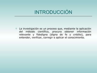 INTRODUCCIÓN La investigación es un proceso que, mediante la aplicación del método científico, procura obtener información relevante y fidedigna (digna de fe y crédito), para entender, verificar, corregir o aplicar el conocimiento. 