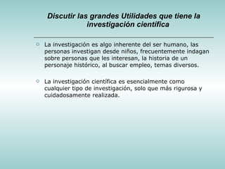 Discutir las grandes Utilidades que tiene la investigación científica La investigación es algo inherente del ser humano, las personas investigan desde niños, frecuentemente indagan sobre personas que les interesan, la historia de un personaje histórico, al buscar empleo, temas diversos. La investigación científica es esencialmente como cualquier tipo de investigación, solo que más rigurosa y cuidadosamente realizada. 