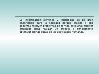 La investigación científica y tecnológica es de gran importancia para la sociedad porque gracias a ella podemos resolver problemas de la vida cotidiana, ahorrar esfuerzos para realizar un trabajo o simplemente optimizar ciertas cosas de las actividades humanas. 