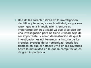 Una de las características de la investigación científica y tecnológica es la utilidad, es por esa razón que una investigación siempre es importante por su utilidad ya que si se dice ser una investigación pero no tiene utilidad deja de ser importante, y como demostración de que la investigación es útil tenemos la historia de los grandes avances de la humanidad, desde los tiempos en que el hombre vivió en las cavernas hasta la actualidad en la que la computación es de gran importancia.  