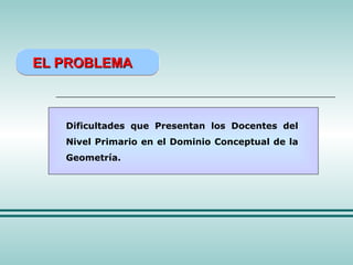 EL PROBLEMA Dificultades que Presentan los Docentes del Nivel Primario en el Dominio Conceptual de la Geometría. 