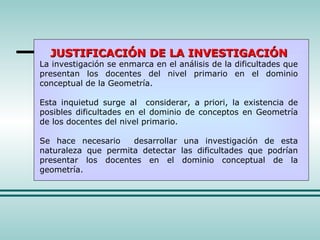 JUSTIFICACIÓN DE LA INVESTIGACIÓN La investigación se enmarca en el análisis de la dificultades que presentan los docentes del nivel primario en el dominio conceptual de la Geometría. Esta inquietud surge al  considerar, a priori, la existencia de posibles dificultades en el dominio de conceptos en Geometría de los docentes del nivel primario. Se hace necesario  desarrollar una investigación de esta naturaleza que permita detectar las dificultades que podrían presentar los docentes en el dominio conceptual de la geometría. 