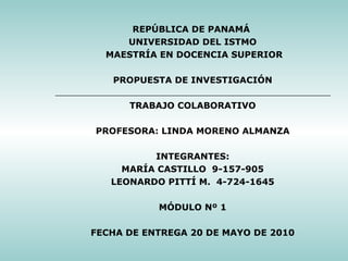 REPÚBLICA DE PANAMÁ  UNIVERSIDAD DEL ISTMO MAESTRÍA EN DOCENCIA SUPERIOR    PROPUESTA DE INVESTIGACIÓN    TRABAJO COLABORATIVO      PROFESORA: LINDA MORENO ALMANZA     INTEGRANTES: MARÍA CASTILLO  9-157-905 LEONARDO PITTÍ M.  4-724-1645    MÓDULO Nº 1     FECHA DE ENTREGA 20 DE MAYO DE 2010  