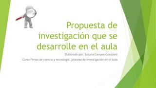 Propuesta de
investigación que se
desarrolle en el aula
Elaborado por: Susana Campos González
Curso Ferias de ciencia y tecnología: proceso de investigación en el aula
 