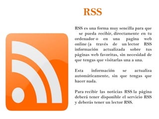 RSS
RSS es una forma muy sencilla para que
se pueda recibir, directamente en tu
ordenador o en una  pagina web
online (a través de un lector RSS
información actualizada sobre tus
páginas web favoritas, sin necesidad de
que tengas que visitarlas una a una.
Esta información se actualiza
automáticamente, sin que tengas que
hacer nada.
Para recibir las noticias RSS la página
deberá tener disponible el servicio RSS
y deberás tener un lector RSS.
 