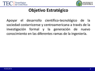 16.05.2014 2
Objetivo Estratégico
Apoyar el desarrollo científico-tecnológico de la
sociedad costarricense y centroamericana a través de la
investigación formal y la generación de nuevo
conocimiento en las diferentes ramas de la ingeniería.
 