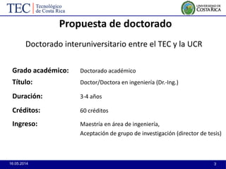 16.05.2014 3
Propuesta de doctorado
Grado académico: Doctorado académico
Título: Doctor/Doctora en ingeniería (Dr.-Ing.)
Duración: 3-4 años
Créditos: 60 créditos
Ingreso: Maestría en área de ingeniería,
Aceptación de grupo de investigación (director de tesis)
Doctorado interuniversitario entre el TEC y la UCR
 