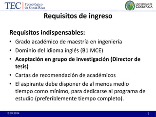 16.05.2014 5
Requisitos de ingreso
Requisitos indispensables:
• Grado académico de maestría en ingeniería
• Dominio del idioma inglés (B1 MCE)
• Aceptación en grupo de investigación (Director de
tesis)
• Cartas de recomendación de académicos
• El aspirante debe disponer de al menos medio
tiempo como mínimo, para dedicarse al programa de
estudio (preferiblemente tiempo completo).
 