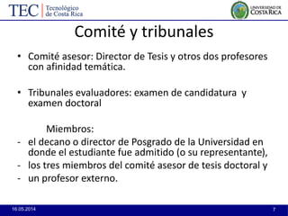16.05.2014 7
Comité y tribunales
• Comité asesor: Director de Tesis y otros dos profesores
con afinidad temática.
• Tribunales evaluadores: examen de candidatura y
examen doctoral
Miembros:
- el decano o director de Posgrado de la Universidad en
donde el estudiante fue admitido (o su representante),
- los tres miembros del comité asesor de tesis doctoral y
- un profesor externo.
 