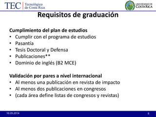 16.05.2014 8
Requisitos de graduación
Cumplimiento del plan de estudios
• Cumplir con el programa de estudios
• Pasantía
• Tesis Doctoral y Defensa
• Publicaciones**
• Dominio de inglés (B2 MCE)
Validación por pares a nivel internacional
• Al menos una publicación en revista de impacto
• Al menos dos publicaciones en congresos
• (cada área define listas de congresos y revistas)
 