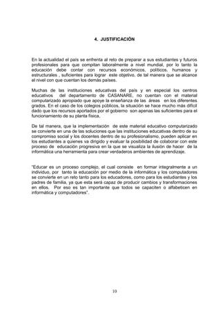 4. JUSTIFICACIÓN



En la actualidad el país se enfrenta al reto de preparar a sus estudiantes y futuros
profesionales para que compitan laboralmente a nivel mundial, por lo tanto la
educación debe contar con recursos económicos, políticos, humanos y
estructurales , suficientes para lograr este objetivo, de tal manera que se alcance
el nivel con que cuentan los demás países.

Muchas de las instituciones educativas del país y en especial los centros
educativos del departamento de CASANARE, no cuentan con el material
computarizado apropiado que apoye la enseñanza de las áreas en los diferentes
grados. En el caso de los colegios públicos, la situación se hace mucho más difícil
dado que los recursos aportados por el gobierno son apenas las suficientes para el
funcionamiento de su planta física,

De tal manera, que la implementación de este material educativo computarizado
se convierte en una de las soluciones que las instituciones educativas dentro de su
compromiso social y los docentes dentro de su profesionalismo, pueden aplicar en
los estudiantes a quienes va dirigido y evaluar la posibilidad de colaborar con este
proceso de educación progresiva en la que se visualiza la ilusión de hacer de la
informática una herramienta para crear verdaderos ambientes de aprendizaje.


“Educar es un proceso complejo, el cual consiste en formar integralmente a un
individuo, por tanto la educación por medio de la informática y los computadores
se convierte en un reto tanto para los educadores, como para los estudiantes y los
padres de familia, ya que esta será capaz de producir cambios y transformaciones
en ellos. Por eso es tan importante que todos se capaciten o alfabeticen en
informática y computadores”.




                                        10
 