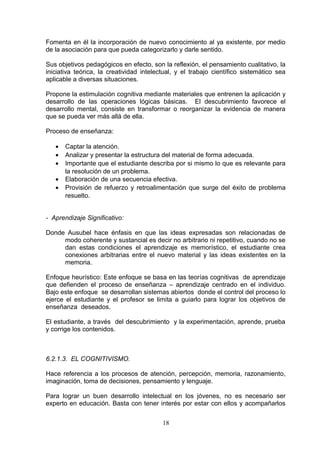 Fomenta en él la incorporación de nuevo conocimiento al ya existente, por medio
de la asociación para que pueda categorizarlo y darle sentido.

Sus objetivos pedagógicos en efecto, son la reflexión, el pensamiento cualitativo, la
iniciativa teórica, la creatividad intelectual, y el trabajo científico sistemático sea
aplicable a diversas situaciones.

Propone la estimulación cognitiva mediante materiales que entrenen la aplicación y
desarrollo de las operaciones lógicas básicas. El descubrimiento favorece el
desarrollo mental, consiste en transformar o reorganizar la evidencia de manera
que se pueda ver más allá de ella.

Proceso de enseñanza:

   •   Captar la atención.
   •   Analizar y presentar la estructura del material de forma adecuada.
   •   Importante que el estudiante describa por si mismo lo que es relevante para
       la resolución de un problema.
   •   Elaboración de una secuencia efectiva.
   •   Provisión de refuerzo y retroalimentación que surge del éxito de problema
       resuelto.


- Aprendizaje Significativo:

Donde Ausubel hace énfasis en que las ideas expresadas son relacionadas de
     modo coherente y sustancial es decir no arbitrario ni repetitivo, cuando no se
     dan estas condiciones el aprendizaje es memorístico, el estudiante crea
     conexiones arbitrarias entre el nuevo material y las ideas existentes en la
     memoria.

Enfoque heurístico: Este enfoque se basa en las teorías cognitivas de aprendizaje
que defienden el proceso de enseñanza – aprendizaje centrado en el individuo.
Bajo este enfoque se desarrollan sistemas abiertos donde el control del proceso lo
ejerce el estudiante y el profesor se limita a guiarlo para lograr los objetivos de
enseñanza deseados.

El estudiante, a través del descubrimiento y la experimentación, aprende, prueba
y corrige los contenidos.



6.2.1.3. EL COGNITIVISMO.

Hace referencia a los procesos de atención, percepción, memoria, razonamiento,
imaginación, toma de decisiones, pensamiento y lenguaje.

Para lograr un buen desarrollo intelectual en los jóvenes, no es necesario ser
experto en educación. Basta con tener interés por estar con ellos y acompañarlos


                                          18
 