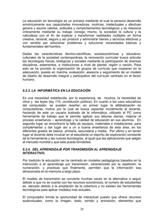 La educación en tecnología es un proceso mediante el cual la persona desarrolla
armónicamente sus capacidades innovadoras, motrices, intelectuales y afectivas
genera y asume valores, actitudes y comportamientos tecnológicos y se relaciona
críticamente mediante su trabajo consigo mismo, la sociedad la cultura y la
naturaleza con el fin de explicar y transformar realidades múltiples en forma
creativa, racional, segura y así producir y administrar bienes y servicios efectivos y
con sentido par solucionar problemas y solucionar necesidades básicas y
fundamentales del hombre.

Dadas las características técnico-científicas, socioeconómicas y educativo-
culturales de la sociedad contemporánea, la renovación curricular busca articular
las tecnologías físicas, biológicas y sociales mediante la participación de diversas
disciplinas, estamentos, e instituciones a nivel de plantel, región o nación. Para
esto se ha provisto la organización de grupos de currículo que cooperan en la
adecuación, puesta en marcha, evaluación, asesoría y seguimiento de un modelo
de diseño de desarrollo integral y participativo del currículo centrado en el factor
humano.


6.2.3. LA INFORMÁTICA EN LA EDUCACIÓN

Es una necesidad establecida, por la experiencia, de muchos, la necesidad de
otros y las leyes (ley 115, constitución política). En cuanto a los usos educativos
del computador, se pueden reseñar: en primer lugar la alfabetización en
computadoras, motivo por la cual se busca capacitar inicialmente al docente,
haciendo de este un usuario ilustrado de la informática, utilizado el PC como
herramienta de trabajo que le permita agilizar sus labores diarias, mejorar el
proceso enseñanza – aprendizaje y la calidad de educación en sus alumnos. En
segundo lugar se encontraría la falta de equipos, materiales e instalaciones; para
complementar y dar lugar así a un a buena enseñanza de esta área, en los
diferentes grados de básica primaria, secundaria y media. Por ultimo y en tercer
lugar el docente debe inculcar en el estudiante un espíritu de exploración constante
de la herramienta y las nuevas tecnologías, al igual que las aplicaciones que salgan
al mercado mundial y que este pueda brindarles.

6.2.4. DEL APRENDIZAJE POR TRANSMISIÓN AL APRENDIZAJE
INTERACTIVO.

Por tradición la educación se ha centrado en modelos pedagógicos basados en la
instrucción o el aprendizaje por transmisión, caracterizado por la repetición, la
numeración, y practicas que finalmente, permiten que la información sea
almacenada en la memoria a largo plazo.

El modelo de transmisión se convierte muchas veces en la alternativa a seguir
debido a que no se cuenta con los recursos económicos, el numero de estudiantes
es elevado debido a la ampliación de la cobertura y no existen las herramientas
tecnológicas para aplicar modelos mas actuales.

El computador brinda la oportunidad de interactuar puesto que ofrece recursos
audiovisuales, como la imagen, texto, sonido y animación, elementos que

                                         20
 