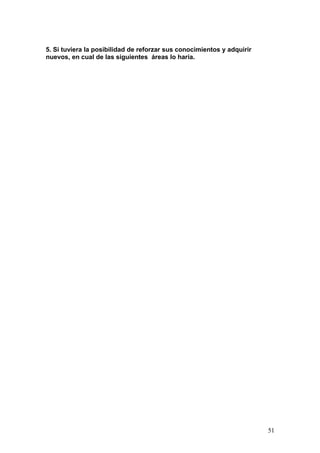 5. Si tuviera la posibilidad de reforzar sus conocimientos y adquirir
nuevos, en cual de las siguientes áreas lo haría.




                                                                        51
 