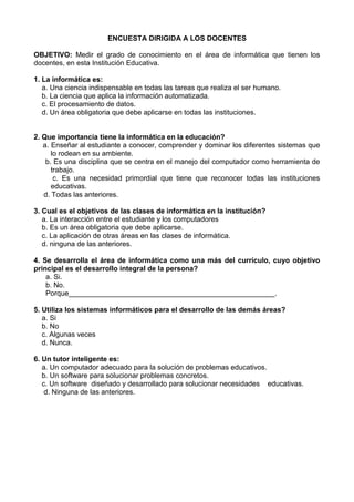 ENCUESTA DIRIGIDA A LOS DOCENTES

OBJETIVO: Medir el grado de conocimiento en el área de informática que tienen los
docentes, en esta Institución Educativa.

1. La informática es:
   a. Una ciencia indispensable en todas las tareas que realiza el ser humano.
   b. La ciencia que aplica la información automatizada.
   c. El procesamiento de datos.
   d. Un área obligatoria que debe aplicarse en todas las instituciones.


2. Que importancia tiene la informática en la educación?
   a. Enseñar al estudiante a conocer, comprender y dominar los diferentes sistemas que
      lo rodean en su ambiente.
    b. Es una disciplina que se centra en el manejo del computador como herramienta de
      trabajo.
       c. Es una necesidad primordial que tiene que reconocer todas las instituciones
      educativas.
   d. Todas las anteriores.

3. Cual es el objetivos de las clases de informática en la institución?
   a. La interacción entre el estudiante y los computadores
   b. Es un área obligatoria que debe aplicarse.
   c. La aplicación de otras áreas en las clases de informática.
   d. ninguna de las anteriores.

4. Se desarrolla el área de informática como una más del currículo, cuyo objetivo
principal es el desarrollo integral de la persona?
    a. Si.
    b. No.
    Porque____________________________________________________.

5. Utiliza los sistemas informáticos para el desarrollo de las demás áreas?
   a. Si
   b. No
   c. Algunas veces
   d. Nunca.

6. Un tutor inteligente es:
   a. Un computador adecuado para la solución de problemas educativos.
   b. Un software para solucionar problemas concretos.
   c. Un software diseñado y desarrollado para solucionar necesidades educativas.
    d. Ninguna de las anteriores.
 