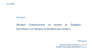 REFORMA CONSTITUCIONAL EN MATERIA DE GOBIERNO
ELECTRÓNICO: LEY GENERAL DE GOBIERNO ELECTRÓNICO
PROPUESTA:
JONATHAN LÓPEZ TORRES @JONATHANLPEZTOR
ALFREDO ALEJANDRO REYES KRAFFT @AAREYESK
JULIO 2015
PRESENTAN:
 