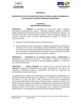 PROPUESTA:

 ANTEPROYECTO DE LEY MARCO DE CONSULTA PREVIA, LIBRE E INFORMADA A
           LAS NACIONES Y PUEBLOS INDÍGENAS ORIGINARIOS


                                             CAPITULO I
                                      DISPOSICIONES GENERALES

 ARTICULO 1.          (Objeto). La presente Ley tiene por objeto establecer
 mecanismos, procedimientos, carácter, finalidad, principios, alcances, resultados,
 ámbito de aplicación del proceso para la implementación del derecho colectivo a la
 Consulta Previa, Libre e Informada de los pueblos y naciones indígena originario, de
 carácter vinculante para el Estado Plurinacional en todos sus niveles, en
 circunstancias de:

    I. Aplicación de medidas legislativas y/o administrativas

    II. Planes, programas, obras, proyectos, actividades de exploración, explotación y
        transporte, de recursos mineralógicos, hidrocarburíferos, recursos hídricos,
        otros recursos naturales, proyectos de infraestructura o cualquier otra medida
        que afecte directa o indirectamente los derechos e intereses de dichos Pueblos
        en sus territorios ocupados y/o ancestralmente ocupados.

 ARTICULO 2.        (Finalidad de la Consulta Previa Libre e Informada). La
 finalidad de la Consulta Libre Previa e informada es obtener el acuerdo y
 consentimiento previo de los pueblos y naciones indígena originario, en el ejercicio
 de su libre determinación.

 ARTICULO 3.          (Marco Jurídico). La consulta previa constituye parte del
 sistema de gobierno constitucional del Estado Plurinacional, así como de la
 democracia comunitaria, directa y participativa que debe ser convocada con
 anterioridad a la toma de decisiones.

 La presente ley se sustenta de conformidad con las obligaciones establecidas en la
 Constitución Política del Estado, en sus artículos: 2; 11, pará. II, núm. 1; 13, pará. IV;
 30, núm. II, 15; 256, 352, 403, I; 410, el Convenio N° 169 de la Organización
 Internacional del Trabajo ratificado por el Estado boliviano mediante ley 1257, en la
 Declaración de los Derechos de los Pueblos Indígenas de la Organización de Naciones
 Unidas ratificado mediante ley 3760, en la Convención Americana de Derechos
 Humanos (Pacto de San José), la jurisprudencia de la Sentencia Constitucional
 2003/2010–R y la jurisprudencia internacional sobre derechos humanos.



Propuesta Anteproyecto Ley Marco de Consulta Libre, Previa e Informada a las Naciones y Pueblos Indígenas Originarios
CIDOB/CONAMAQ                Página 1 de 16
 