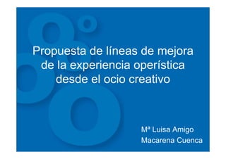 Propuesta de líneas de mejora
 de la experiencia operística
    desde el ocio creativo



                   Mª Luisa Amigo
                   Macarena Cuenca
 
